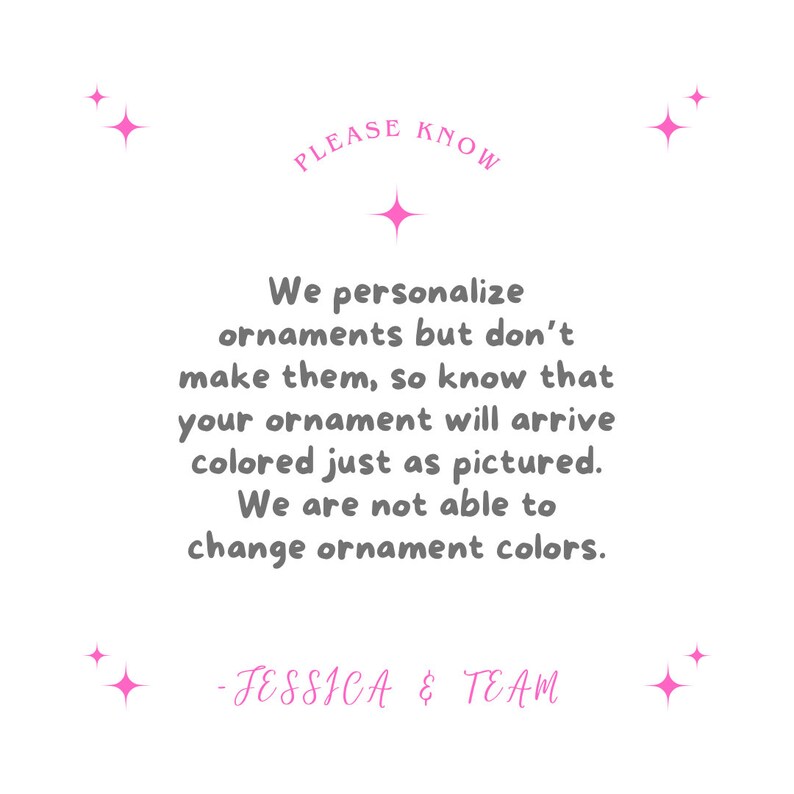 May include: White background with pink starburst accents and text. The text reads "PLEASE KNOW" above a message stating that ornaments are personalized but not made, and colors will match the picture. Signed "- JESSICA & TEAM."