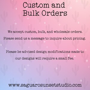 May include: Text on a pink and purple background with a cactus pattern. The text reads "Custom and Bulk Orders".  We accept custom, bulk, and wholesale orders. Please send us a message to inquire about pricing. Please be advised design modifications made to our designs will require a small fee. www.saguarosunsetstudio.com
