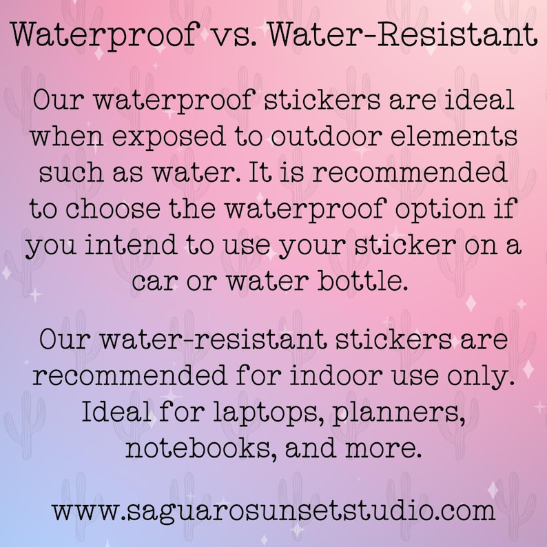 May include: Text on a pink and blue background with a cactus pattern. The text reads "Waterproof vs. Water-Resistant". The text continues, "Our waterproof stickers are ideal when exposed to outdoor elements such as water. It is recommended to choose the waterproof option if you intend to use your sticker on a car or water bottle. Our water-resistant stickers are recommended for indoor use only. Ideal for laptops, planners, notebooks, and more. www.saguarosunsetstudio.com"