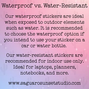 May include: A rectangular informational graphic with a pink and blue gradient background featuring a cactus pattern. The text reads: Waterproof vs. Water-Resistant. Our waterproof stickers are ideal when exposed to outdoor elements such as water. It is recommended to choose the waterproof option if you intend to use your sticker on a car or water bottle. Our water-resistant stickers are recommended for indoor use only. Ideal for laptops, planners, notebooks, and more. www.saguarosunsetstudio.com