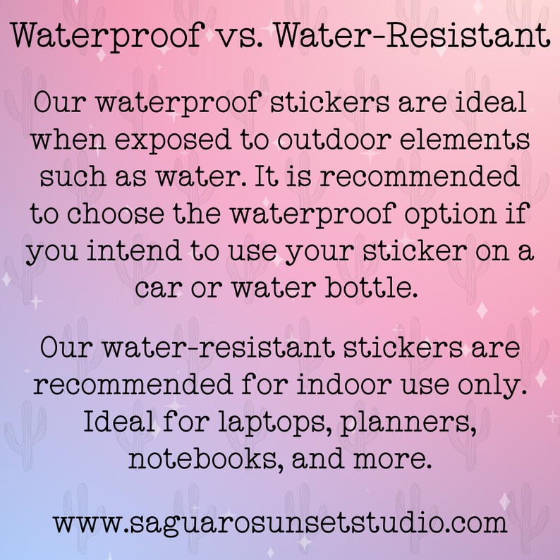 May include: A rectangular informational graphic with a pink and blue gradient background featuring a cactus pattern. The text reads: Waterproof vs. Water-Resistant. Our waterproof stickers are ideal when exposed to outdoor elements such as water. It is recommended to choose the waterproof option if you intend to use your sticker on a car or water bottle. Our water-resistant stickers are recommended for indoor use only. Ideal for laptops, planners, notebooks, and more. www.saguarosunsetstudio.com