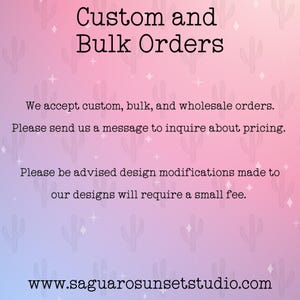 May include: A digital graphic with a pink and purple gradient background featuring a repeating cactus pattern. The text reads: Custom and Bulk Orders. We accept custom, bulk, and wholesale orders. Please send us a message to inquire about pricing. Please be advised design modifications made to our designs will require a small fee. www.saguarosunsetstudio.com
