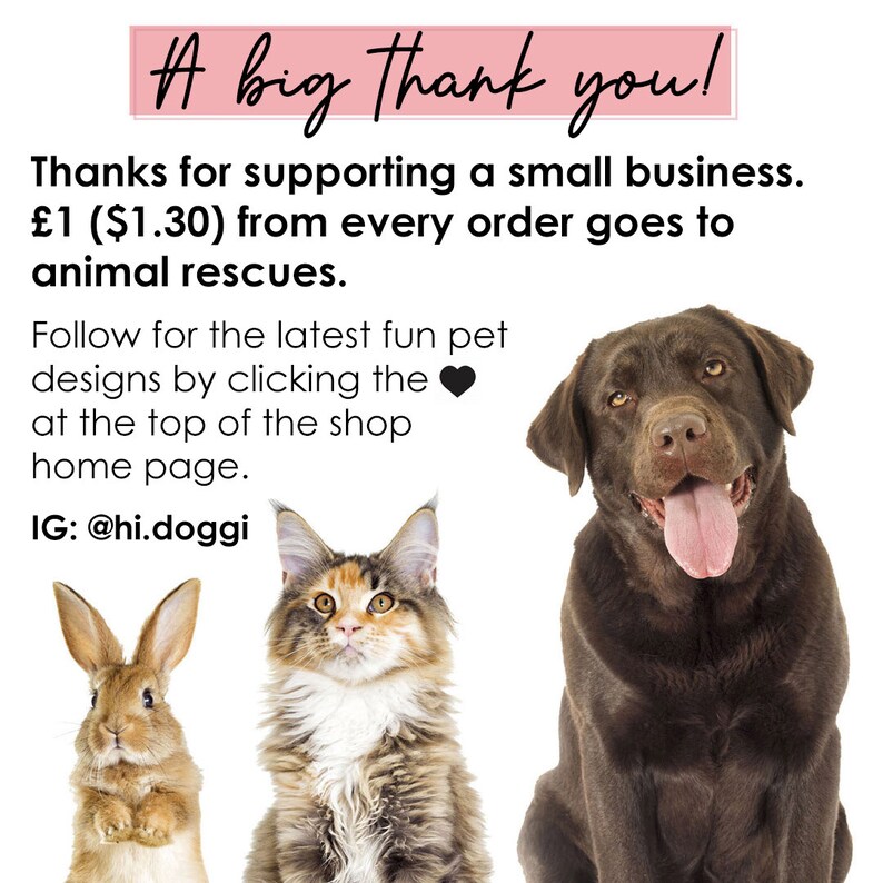 May include: A graphic featuring a brown rabbit, a calico cat, and a chocolate Labrador retriever. Text reads: A big Thank you! Thanks for supporting a small business. $1.30 from every order goes to animal rescues. Follow for the latest fun pet designs by clicking the heart at the top of the shop home page. IG: @hi.doggi