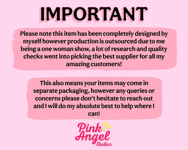 May include: Pink background with a white box containing text that reads "IMPORTANT" and explains that the item was designed by the seller but production is outsourced. The text also states that the seller chose the best supplier for their customers. The text in the second white box explains that items may come in separate packaging and encourages customers to reach out with any questions. The text at the bottom of the image reads "Pink Angel Studios".