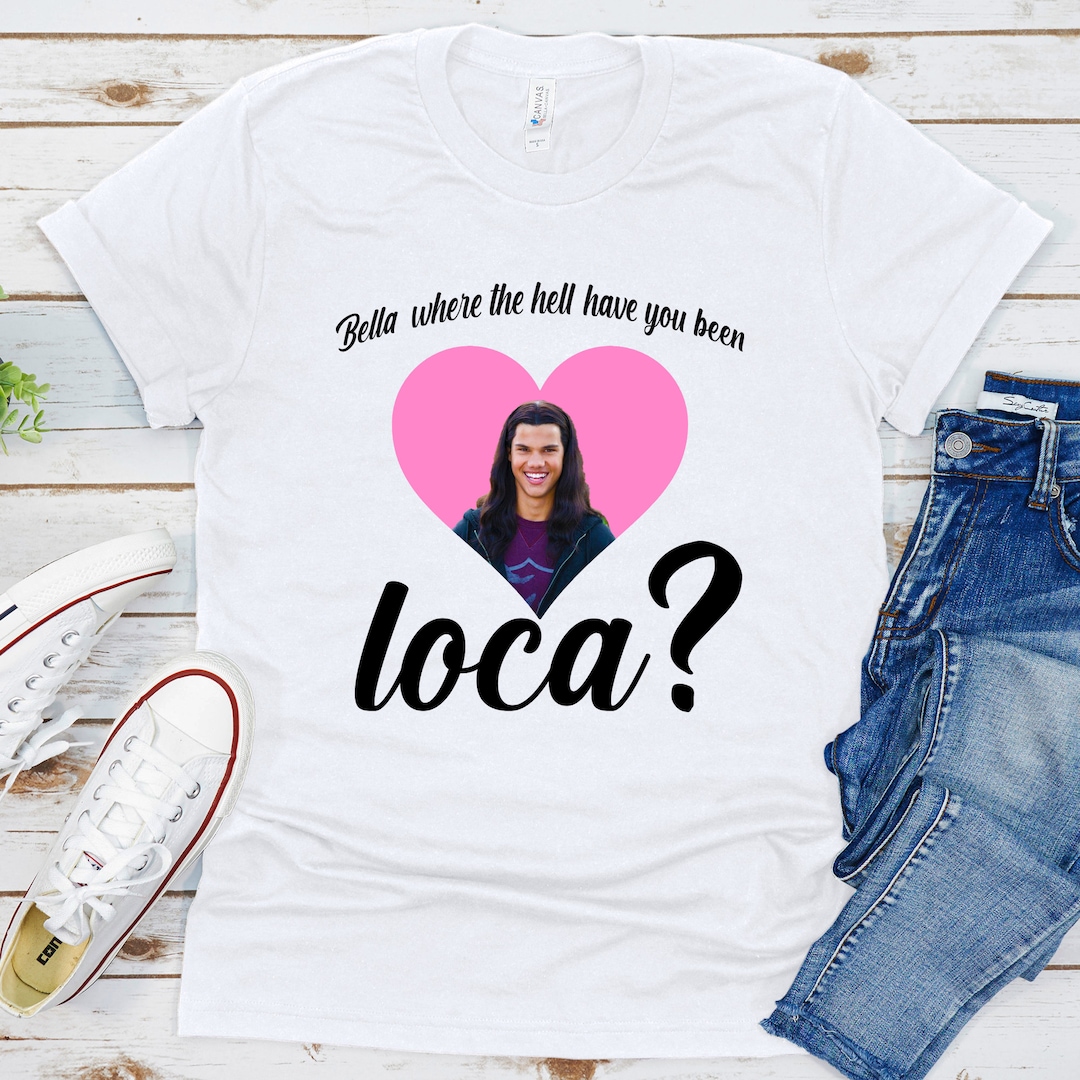 Bella Where the Hell Have You Been Loca Shirt, Twilight Quote Shirt