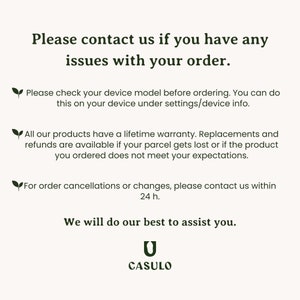 May include: Text on a white background with a green leaf icon. The text reads: "Please contact us if you have any issues with your order. Please check your device model before ordering. You can do this on your device under settings/device info. All our products have a lifetime warranty. Replacements and refunds are available if your parcel gets lost or if the product you ordered does not meet your expectations. For order cancellations or changes, please contact us within 24 h. We will do our best to assist you. CASULO"