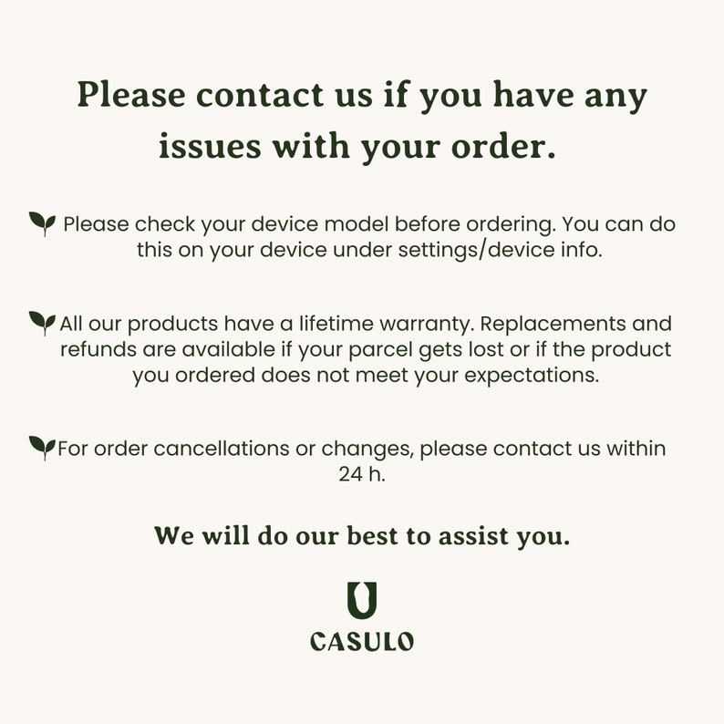May include: Text on a white background with a green leaf icon. The text reads: "Please contact us if you have any issues with your order. Please check your device model before ordering. You can do this on your device under settings/device info. All our products have a lifetime warranty. Replacements and refunds are available if your parcel gets lost or if the product you ordered does not meet your expectations. For order cancellations or changes, please contact us within 24 h. We will do our best to assist you. CASULO"