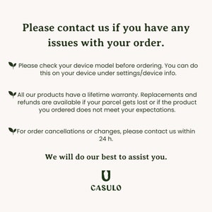 May include: Text on a white background with a green leaf icon. The text reads: "Please contact us if you have any issues with your order. Please check your device model before ordering. You can do this on your device under settings/device info. All our products have a lifetime warranty. Replacements and refunds are available if your parcel gets lost or if the product you ordered does not meet your expectations. For order cancellations or changes, please contact us within 24 h. We will do our best to assist you. CASULO"