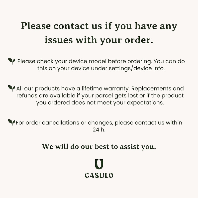 May include: Text on a white background with a green leaf icon. The text reads: "Please contact us if you have any issues with your order. Please check your device model before ordering. You can do this on your device under settings/device info. All our products have a lifetime warranty. Replacements and refunds are available if your parcel gets lost or if the product you ordered does not meet your expectations. For order cancellations or changes, please contact us within 24 h. We will do our best to assist you. CASULO"