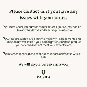May include: Text on a white background with a green leaf icon. The text reads: "Please contact us if you have any issues with your order. Please check your device model before ordering. You can do this on your device under settings/device info. All our products have a lifetime warranty. Replacements and refunds are available if your parcel gets lost or if the product you ordered does not meet your expectations. For order cancellations or changes, please contact us within 24 h. We will do our best to assist you. CASULO"