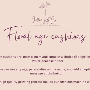 May include: Floral age cushions, personalized gifts for all occasions. Our cushions are 40cm x 40cm and come in a choice of beige linen or white peachskin. We can use any age, personalize with a name, and add an optional message at the bottom. Our high quality printing process makes our cushions machine washable.