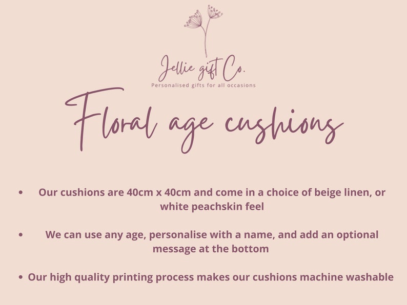 May include: Floral age cushions, personalized gifts for all occasions. Our cushions are 40cm x 40cm and come in a choice of beige linen or white peachskin. We can use any age, personalize with a name, and add an optional message at the bottom. Our high quality printing process makes our cushions machine washable.