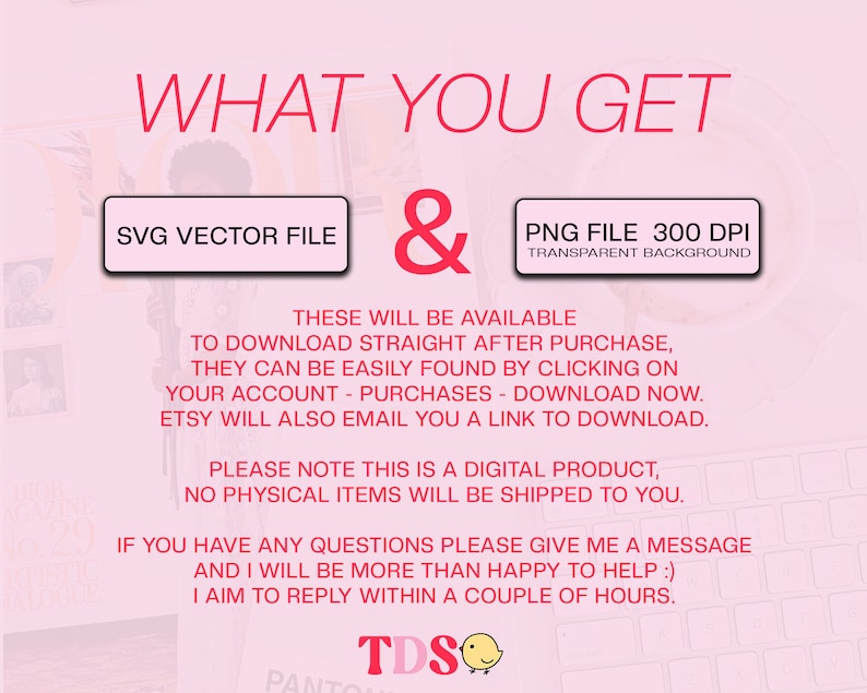 May include: Pink background with the text "WHAT YOU GET" in red. Two buttons with the text "SVG VECTOR FILE" and "PNG FILE 300 DPI TRANSPARENT BACKGROUND" in white text on a red background. The text "THESE WILL BE AVAILABLE TO DOWNLOAD STRAIGHT AFTER PURCHASE, THEY CAN BE EASILY FOUND BY CLICKING ON YOUR ACCOUNT - PURCHASES - DOWNLOAD NOW. ETSY WILL ALSO EMAIL YOU A LINK TO DOWNLOAD. PLEASE NOTE THIS IS A DIGITAL PRODUCT, NO PHYSICAL ITEMS WILL BE SHIPPED TO YOU. IF YOU HAVE ANY QUESTIONS PLEASE GIVE ME A MESSAGE AND I WILL BE MORE THAN HAPPY TO HELP :) I AIM TO REPLY WITHIN A COUPLE OF HOURS." in black text. The text "TDS" in black text with a yellow chick emoji.