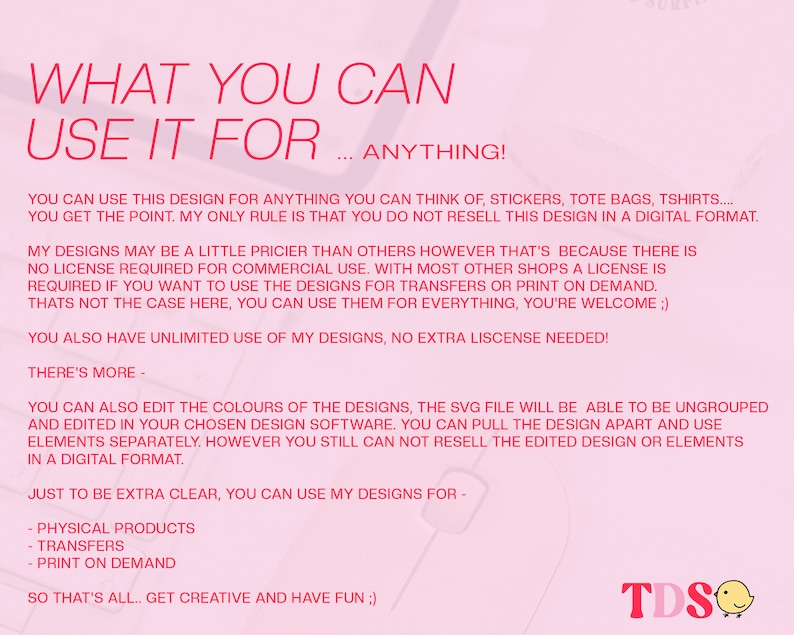 May include: A pink and white graphic with the text "WHAT YOU CAN USE IT FOR... ANYTHING!"  You can use this design for anything you can think of, stickers, tote bags, t-shirts... You get the point. My only rule is that you do not resell this design in a digital format. My designs may be a little pricier than others however that's because there is no license required for commercial use. With most other shops a license is required if you want to use the designs for transfers or print on demand. That's not the case here, you can use them for everything, you're welcome. You also have unlimited use of my designs, no extra license needed! There's more - You can also edit the colours of the designs, the SVG file will be able to be ungrouped and edited in your chosen design software. You can pull the design apart and use elements separately. However you still can not resell the edited design or elements in a digital format. Just to be extra clear, you can use my designs for - Physical products - Transfers - Print on demand So that's all... Get creative and have fun!  TDS