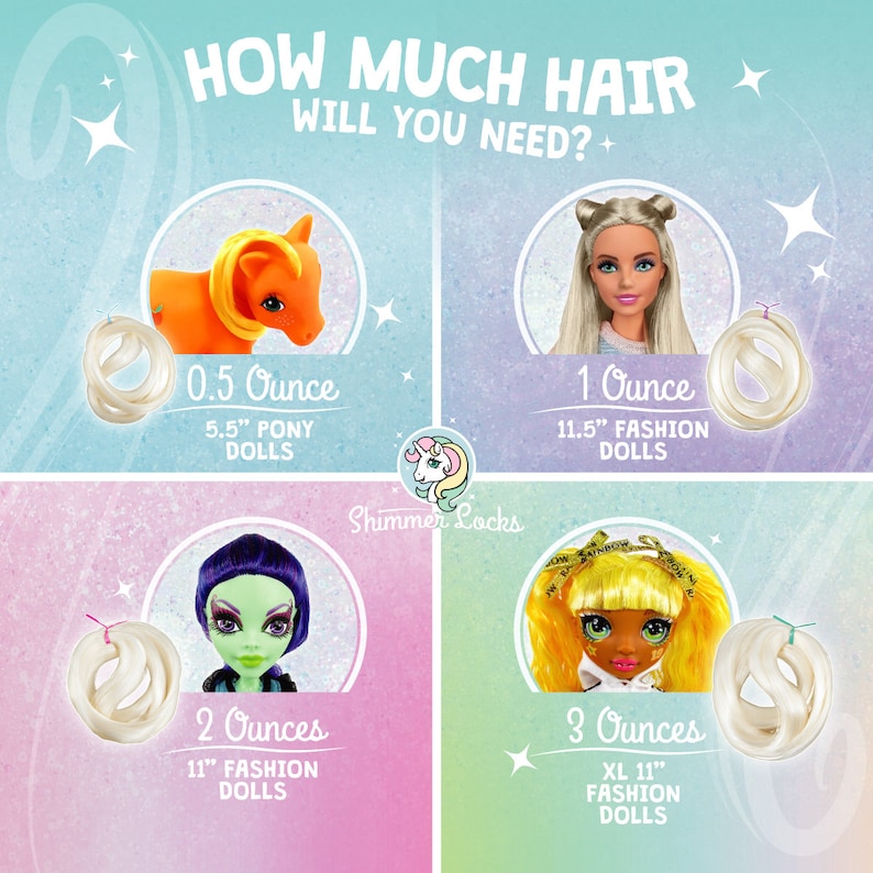 How much hair will you need? 1/2 oz for a My Little Pony, 1 oz for standard 11.5 inch fashion dolls or similar size doll, 2 oz for Monster High or ever After High and 3 oz for Rainbow High or OMG LOL dolls