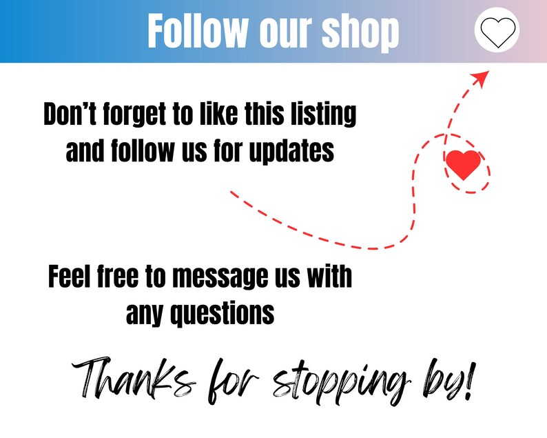 May include: A graphic with a red heart and a dashed line arrow pointing to it. The text reads "Follow our shop", "Don't forget to like this listing and follow us for updates", "Feel free to message us with any questions", and "Thanks for stopping by!"