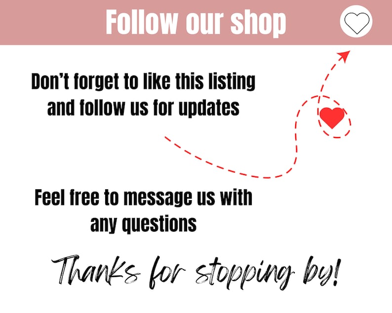May include: A graphic with a red heart and a dashed line arrow pointing to the right. The text reads "Follow our shop", "Don't forget to like this listing and follow us for updates", "Feel free to message us with any questions", and "Thanks for stopping by!"