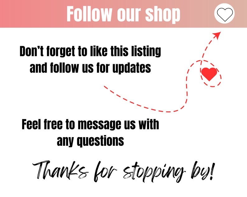 May include: A graphic with a red heart and a dashed line arrow pointing to it. The text reads "Follow our shop", "Don't forget to like this listing and follow us for updates", "Feel free to message us with any questions", and "Thanks for stopping by!"