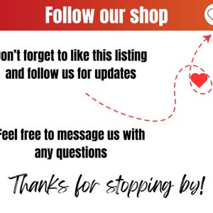 May include: A white background with red text that says "Follow our shop". Below the text is a red heart icon. Below that is more text that says "Don't forget to like this listing and follow us for updates". Below that is a red dashed line with an arrow pointing to a red heart icon. Below that is more text that says "Feel free to message us with any questions". Below that is more text that says "Thanks for stopping by!"