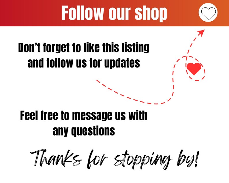 May include: A white background with red text that says "Follow our shop". Below the text is a red heart icon. Below that is more text that says "Don't forget to like this listing and follow us for updates". Below that is a red dashed line with an arrow pointing to a red heart icon. Below that is more text that says "Feel free to message us with any questions". Below that is more text that says "Thanks for stopping by!"