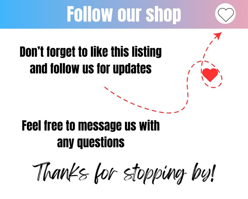 May include: A graphic with a red heart and a dashed line arrow pointing to it. The text reads "Follow our shop", "Don't forget to like this listing and follow us for updates", "Feel free to message us with any questions", and "Thanks for stopping by!"