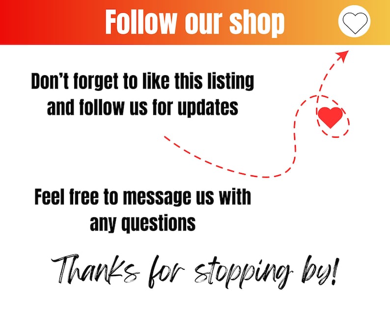 May include: A graphic with a red heart and the text "Follow our shop" at the top. The text "Don't forget to like this listing and follow us for updates" is below the heart. A dashed line with an arrow points to a red heart. The text "Feel free to message us with any questions" is below the arrow. The text "Thanks for stopping by!" is at the bottom of the graphic.