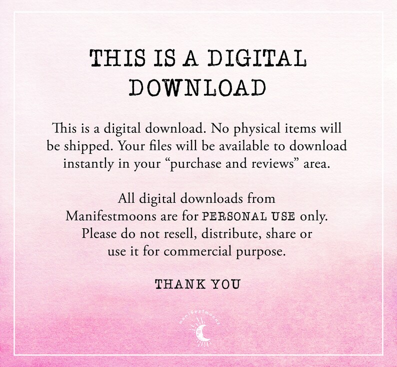 May include: Pink and white digital download graphic with the text "THIS IS A DIGITAL DOWNLOAD". The text "This is a digital download. No physical items will be shipped. Your files will be available to download instantly in your "purchase and reviews" area." is also included. The text "All digital downloads from Manifestmoons are for PERSONAL USE only. Please do not resell, distribute, share or use it for commercial purpose." is also included. The text "THANK YOU" is also included.