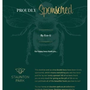 May include: A green and gold graphic with a bee illustration and the text "PROUDLY Sponsored By Eco-U" and "Our happy bees thank you..."  This beehive and us circa 60,000 bees have been kindly sponsored, which means everything you see has been paid for by our lovely sponsor! All of us bees thank you so very much for giving us the gift of life so we can pollinate all of the beautiful foods you love to eat! Try our honey at staunton-park.co.uk/collections/herefords-finest-honey. Beehive sponsorship for 12 months, ownership is retained by Staunton Park.