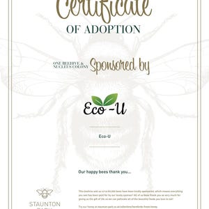 May include: A certificate of adoption for one beehive and a nucleus colony, sponsored by Eco-U. The certificate features a cartoon bee illustration and the text "Our happy bees thank you..."  This beehive and us circa 60,000 bees have been kindly sponsored, which means everything you see has been paid for by our lovely sponsor! All of us bees thank you so very much for giving us the gift of life so we can pollinate all of the beautiful foods you love to eat! Try our honey at staunton-park.co.uk/collections/herefords-finest-honey. Beehive sponsorship for 12 months, ownership is retained by Staunton Park. Watch us in action and subscribe to YouTube.com/@StauntonParkBees  ► YouTube