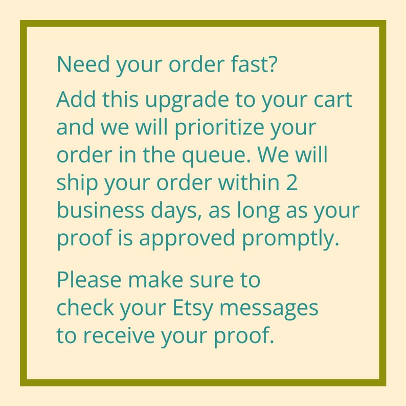 May include: Text on a cream background within a green border. The text reads: "Need your order fast? Add this upgrade to your cart and we will prioritise your order in the queue. We will ship your order within 2 business days, as long as your proof is approved promptly. Please make sure to check your Etsy messages to receive your proof."