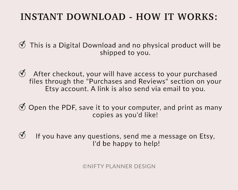 May include: A digital download information graphic with a checkmark and text explaining how to access and download a digital product. The text reads: "INSTANT DOWNLOAD - HOW IT WORKS: This is a Digital Download and no physical product will be shipped to you. After checkout, your will have access to your purchased files through the "Purchases and Reviews" section on your Etsy account. A link is also send via email to you. Open the PDF, save it to your computer, and print as many copies as you'd like! If you have any questions, send me a message on Etsy, I'd be happy to help! &copy;NIFTY PLANNER DESIGN"