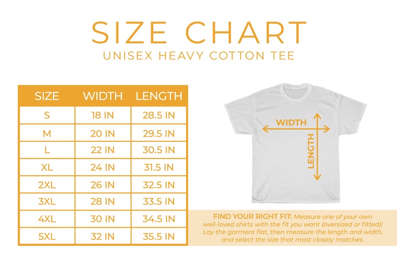 May include: Size chart for a unisex heavy cotton tee. The chart shows the width and length in inches for sizes S through 5XL.  Find your right fit: Measure one of your own well-loved shirts with the fit you want (oversized or fitted)! Lay the garment flat, then measure the length and width, and select the size that most closely matches.