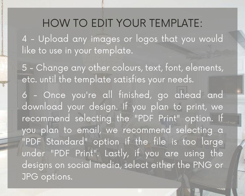 May include: A grey and white text box with instructions on how to edit a template. The text includes the following instructions: Upload any images or logos, change colours, text, font, elements, download your design, select the "PDF Print" option, select the "PDF Standard" option, and select either the PNG or JPG options.