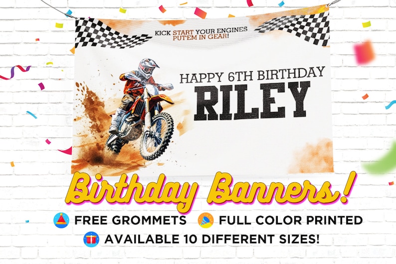May include: A white birthday banner with a dirt bike and a checkered flag design. The banner says "Kick start your engines, put'em in gear!" and "Happy 6th Birthday Riley". The banner also says "Birthday Banners!" with free grommets, full color printed, and available in 10 different sizes.