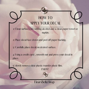 Op de afbeelding: Instructies voor het aanbrengen van een sticker. De tekst luidt: "HOW TO APPLY YOUR DECAL 1: Clean surface with rubbing alcohol and a clean paper towel or napkin. 2: Place decal face down and peel off paper backing. 3: Carefully place decal on desired surface. 4: Using a credit card, smooth out and press your decal in place. 5: Slowly remove clear plastic transfer plastic film. ENJOY! FleursBellaShop"
