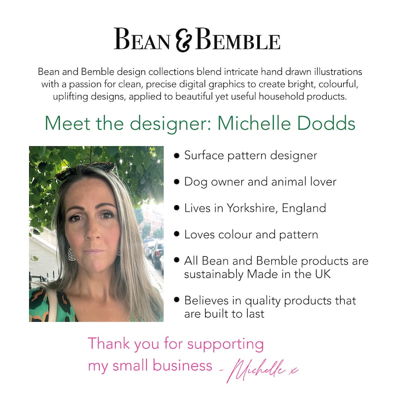 May include: A portrait of Michelle Dodds, the designer behind Bean & Bemble. Michelle is a surface pattern designer, dog owner, and animal lover. She lives in Yorkshire, England and creates colorful, sustainable products that are built to last. The text "Thank you for supporting my small business - Michelle x" is at the bottom of the image.