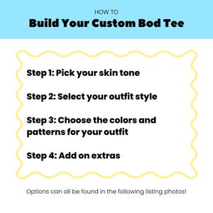 May include: A white instructional graphic with a light blue header reading HOW TO Build Your Custom Bod Tee. The text lists four steps: Step 1: Pick your skin tone, Step 2: Select your outfit style, Step 3: Choose the colors and patterns for your outfit, Step 4: Add on extras. The bottom text reads: Options can all be found in the following listing photos!