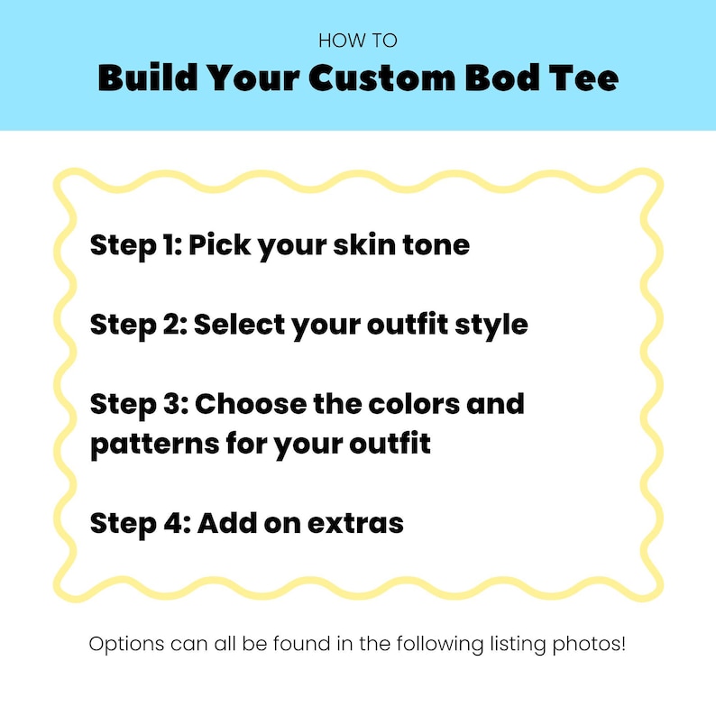 May include: A white instructional graphic with a light blue header reading HOW TO Build Your Custom Bod Tee. The text lists four steps: Step 1: Pick your skin tone, Step 2: Select your outfit style, Step 3: Choose the colors and patterns for your outfit, Step 4: Add on extras. The bottom text reads: Options can all be found in the following listing photos!
