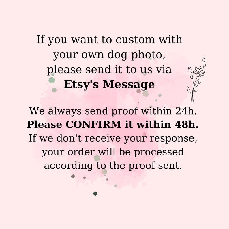 May include: Pink and white watercolor background with text that reads: "If you want to custom with your own dog photo, please send it to us via Etsy's Message. We always send proof within 24h. Please CONFIRM it within 48h. If we don't receive your response, your order will be processed according to the proof sent."