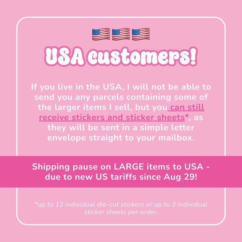Op de afbeelding: Een roze informatieve afbeelding met witte tekst die zegt: USA customers! If you live in the USA, I will not be able to send you any parcels containing some of the larger items I sell, but you can still receive stickers and sticker sheets.