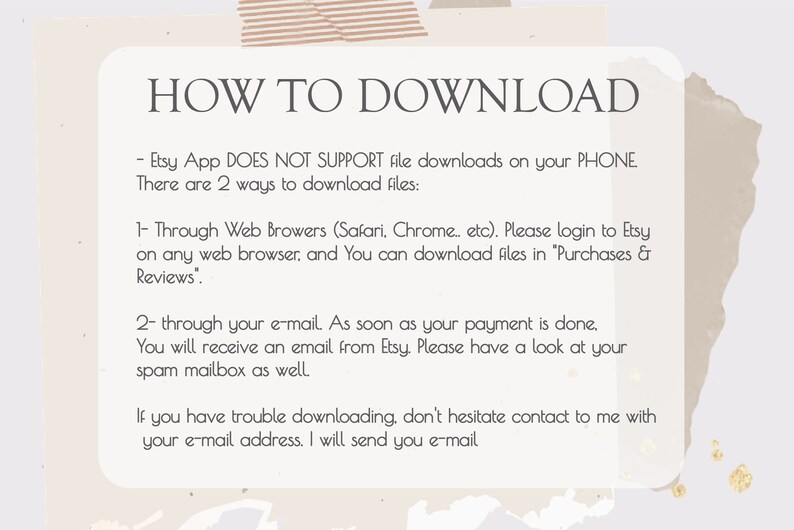 May include: A white text box with a black outline on a beige background with a brown and beige abstract design. The text box contains instructions on how to download digital files from Etsy. The text reads: "HOW TO DOWNLOAD - Etsy App DOES NOT SUPPORT file downloads on your PHONE. There are 2 ways to download files: 1- Through Web Browsers (Safari, Chrome... etc). Please login to Etsy on any web browser, and You can download files in "Purchases & Reviews". 2- through your e-mail. As soon as your payment is done, You will receive an email from Etsy Please have a look at your spam mailbox as well. If you have trouble downloading, don't hesitate contact to me with your e-mail address. I will send you e-mail"