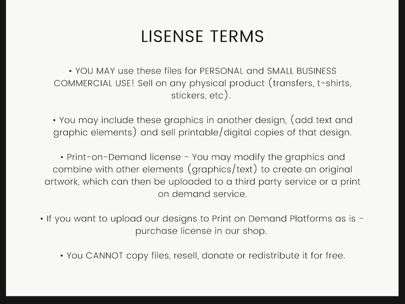 May include: A white background with black text outlining the terms of use for digital files. The text states that the files can be used for personal and small business commercial use, including selling on physical products, and for creating printable or digital copies of designs. The text also states that the files can be used for print-on-demand services, but a separate license is required for uploading designs to print-on-demand platforms. The text also states that the files cannot be copied, resold, donated, or redistributed for free.