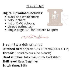 May include: Digital download of a cross stitch pattern called "Level Up". The pattern includes a black and white chart, a color chart, a list of DMC colors, thread estimates, and a single page PDF for Pattern Keeper. The pattern is for a cross stitch design that is 48 stitches wide by 60 stitches high. The finished size is approximately 8.7 inches by 10.9 inches. The pattern uses 5 solid colors and includes full cross stitch and backstitch. The skill level is easy/beginner and the stitch time is 3-5 hours.