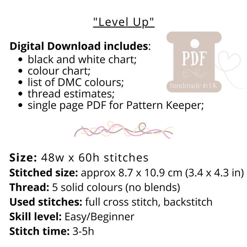 May include: Digital download of a cross stitch pattern called "Level Up". The pattern includes a black and white chart, a color chart, a list of DMC colors, thread estimates, and a single page PDF for Pattern Keeper. The pattern is for a cross stitch design that is 48 stitches wide by 60 stitches high. The finished size is approximately 8.7 inches by 10.9 inches. The pattern uses 5 solid colors and includes full cross stitch and backstitch. The skill level is easy/beginner and the stitch time is 3-5 hours.