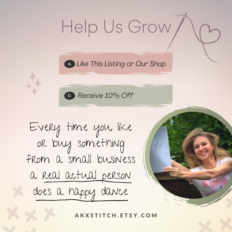 May include: A pink and green graphic with the text "Help Us Grow" and a needle and thread. The graphic also includes two buttons with the text "Like This Listing or Our Shop" and "Receive 10% Off". The graphic also includes the text "Every time you like or buy something from a small business a real actual person does a happy dance" and the website address "AKXSTITCH.ETSY.COM".