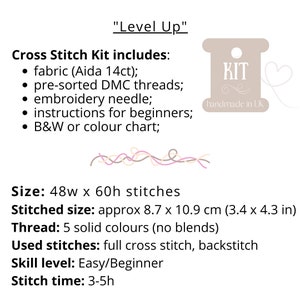 May include: Cross stitch kit with the text "Level Up" and "KIT handmade in UK". The kit includes fabric, pre-sorted DMC threads, an embroidery needle, instructions for beginners, and a black and white or color chart. The kit is for a project that is 48 stitches wide by 60 stitches high, and the finished size is approximately 8.7 by 10.9 inches. The kit uses 5 solid colors of thread and includes full cross stitch and backstitch. The skill level is easy/beginner and the stitch time is 3-5 hours.