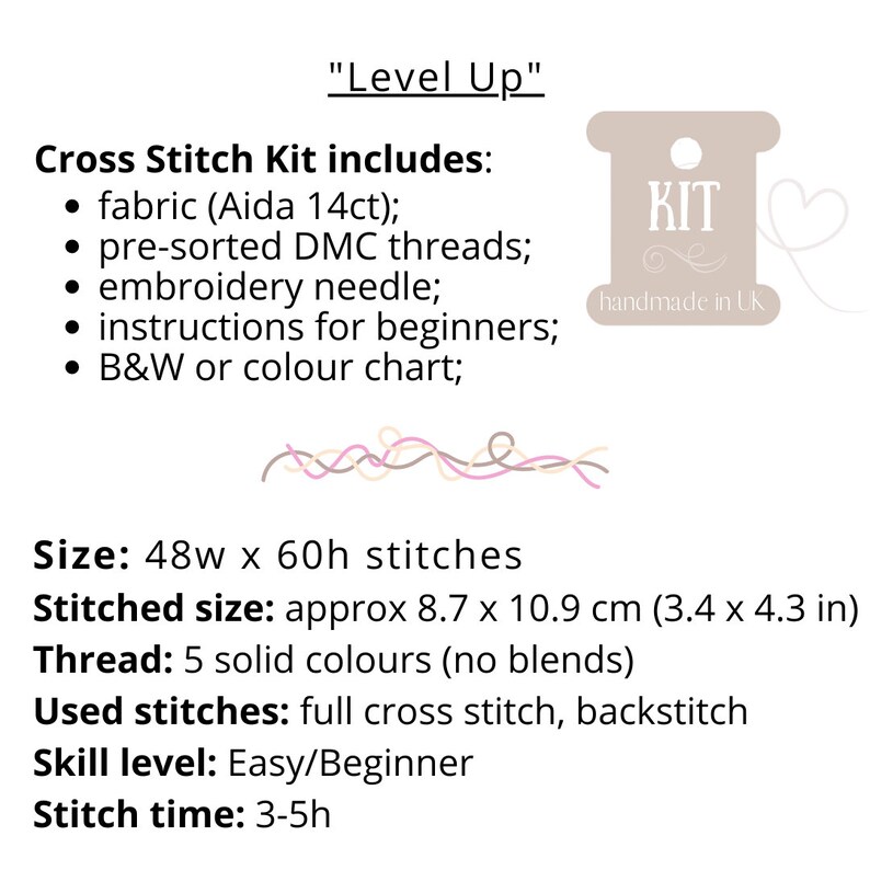 May include: Cross stitch kit with the text "Level Up" and "KIT handmade in UK". The kit includes fabric, pre-sorted DMC threads, an embroidery needle, instructions for beginners, and a black and white or color chart. The kit is for a project that is 48 stitches wide by 60 stitches high, and the finished size is approximately 8.7 by 10.9 inches. The kit uses 5 solid colors of thread and includes full cross stitch and backstitch. The skill level is easy/beginner and the stitch time is 3-5 hours.