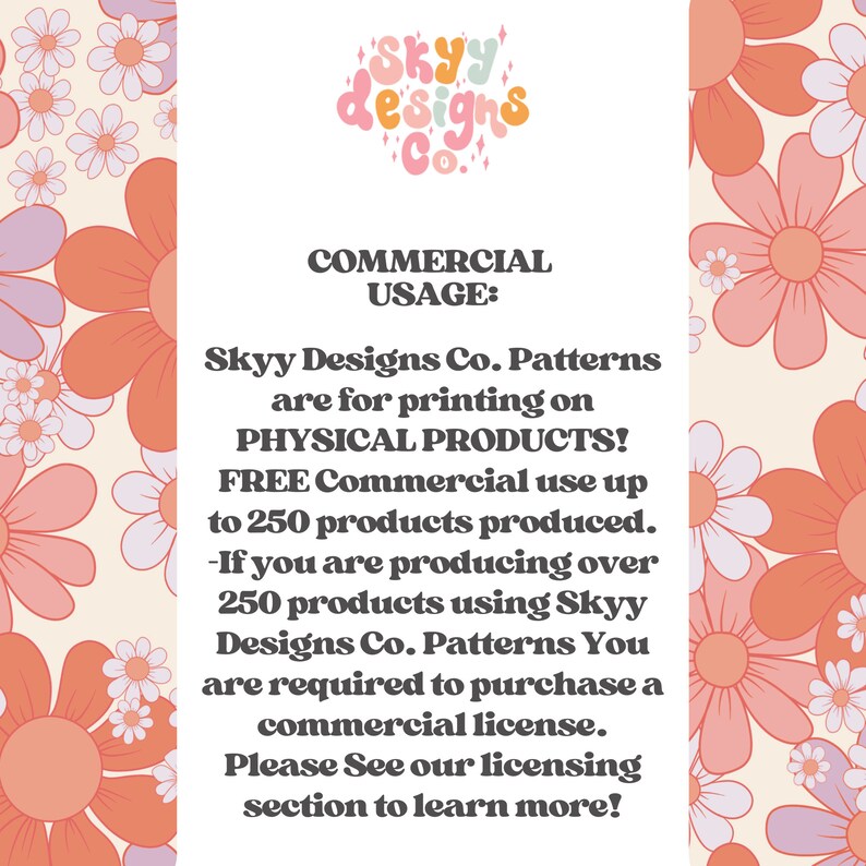 May include: A pink and white floral background with text that reads "SKYY designs Co." and "COMMERCIAL USAGE: Skyy Designs Co. Patterns are for printing on PHYSICAL PRODUCTS! FREE Commercial use up to 250 products produced. -If you are producing over 250 products using Skyy Designs Co. Patterns You are required to purchase a commercial license. Please See our licensing section to learn more!"