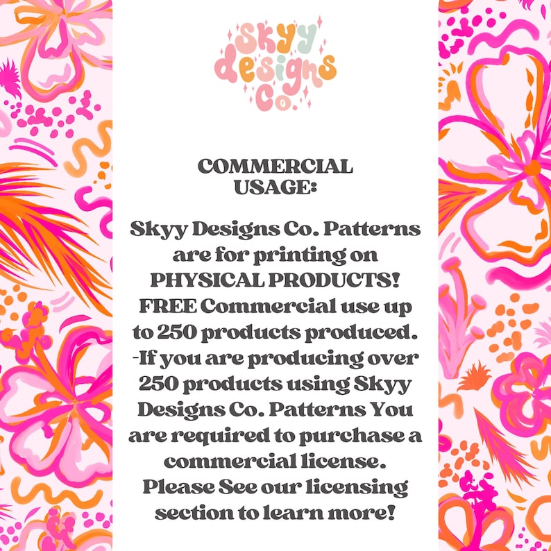 May include: Pink and orange floral pattern with text that reads "SKYY designs Co." and "COMMERCIAL USAGE: Skyy Designs Co. Patterns are for printing on PHYSICAL PRODUCTS! FREE Commercial use up to 250 products produced. -If you are producing over 250 products using Skyy Designs Co. Patterns You are required to purchase a commercial license. Please See our licensing section to learn more!"