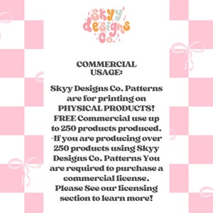 May include: Pink and white checkered background with text that reads "Skyy Designs Co. Commercial Usage: Skyy Designs Co. Patterns are for printing on PHYSICAL PRODUCTS! FREE Commercial use up to 250 products produced. -If you are producing over 250 products using Skyy Designs Co. Patterns You are required to purchase a commercial license. Please See our licensing section to learn more!"